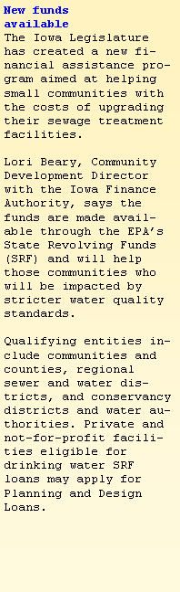 Text Box: New funds 
available The Iowa Legislature has created a new financial assistance program aimed at helping small communities with the costs of upgrading their sewage treatment facilities.
 Lori Beary, Community Development Director with the Iowa Finance Authority, says the funds are made available through the EPAs State Revolving Funds (SRF) and will help those communities who will be impacted by stricter water quality standards.

Qualifying entities include communities and counties, regional sewer and water districts, and conservancy districts and water authorities. Private and not-for-profit facilities eligible for drinking water SRF loans may apply for Planning and Design Loans.
