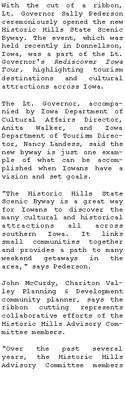 Text Box: With the cut of a ribbon, Lt. Governor Sally Pederson ceremoniously opened the new Historic Hills State Scenic Byway. The event, which was held recently in Donnellson, Iowa, was a part of the Lt. Governor's Rediscover Iowa Tour, highlighting tourism destinations and cultural attractions across Iowa.The Lt. Governor, accompanied by Iowa Department of Cultural Affairs Director, Anita Walker, and Iowa 
Department of Tourism Director, Nancy Landess, said the new byway is just one example of what can be accomplished when Iowans have a vision and set goals. "The Historic Hills State Scenic Byway is a great way for Iowans to discover the many cultural and historical attractions all across southern Iowa. It links small communities together and provides a path to many weekend getaways in the area," says Pederson.John McCurdy, Chariton Valley Planning & Development community planner, says the ribbon cutting represents collaborative efforts of the Historic Hills Advisory Committee members. "Over the past several years, the Historic Hills Advisory Committee members 