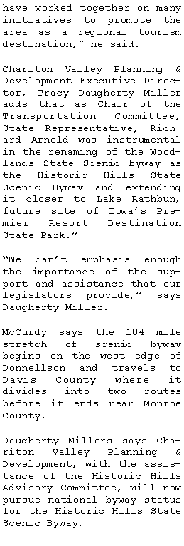 Text Box: have worked together on many initiatives to promote the area as a regional tourism destination," he said.Chariton Valley Planning & Development Executive Director, Tracy Daugherty Miller adds that as Chair of the Transportation Committee, State Representative, Richard Arnold was instrumental in the renaming of the Woodlands State Scenic byway as the Historic Hills State Scenic Byway and extending it closer to Lake Rathbun, future site of Iowas Premier Resort Destination State Park.We cant emphasis enough the importance of the support and assistance that our legislators provide, says Daugherty Miller.  McCurdy says the 104 mile stretch of scenic byway 
begins on the west edge of Donnellson and travels to Davis County where it 
divides into two routes 
before it ends near Monroe County. Daugherty Millers says Chariton Valley Planning & 
Development, with the assistance of the Historic Hills Advisory Committee, will now pursue national byway status for the Historic Hills State Scenic Byway. 