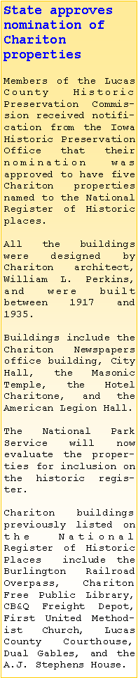 Text Box: State approves nomination of Chariton 
properties Members of the Lucas County Historic 
Preservation Commission received notification from the Iowa Historic Preservation Office that their nomination was 
approved to have five Chariton properties named to the National Register of Historic places.All the buildings were designed by 
Chariton architect, William L. Perkins, and were built 
between 1917 and 1935. Buildings include the Chariton Newspapers office building, City Hall, the Masonic Temple, the Hotel Charitone, and the American Legion Hall.The National Park Service will now evaluate the properties for inclusion on the historic register.  Chariton buildings previously listed on the National 
Register of Historic Places  include the Burlington Railroad Overpass, Chariton Free Public Library, CB&Q Freight Depot, First United Methodist Church, Lucas County Courthouse, Dual Gables, and the A.J. Stephens House.