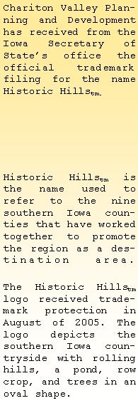 Text Box: Chariton Valley Planning and Development has received from the Iowa Secretary of States office the official trademark filing for the name Historic Hillstm. Historic Hillstm is the name used to 
refer to the nine southern Iowa counties that have worked together to promote the region as a destination area. 
The Historic Hillstm logo received trademark protection in August of 2005. The logo depicts the southern Iowa countryside with rolling hills, a pond, row crop, and trees in an oval shape.