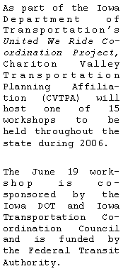 Text Box: As part of the Iowa Department of Transportations United We Ride Coordination Project, Chariton Valley  Transportation Planning Affiliation (CVTPA) will host one of 15 workshops to be held throughout the state during 2006. The June 19 workshop is co-sponsored by the Iowa DOT and Iowa Transportation Coordination Council and is funded by the Federal Transit Authority.