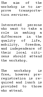 Text Box: The aim of the workshop is to improve transportation services. Interested persons who want to take a role in making a difference in the quality of life, mobility, freedom, and independence of their local citizens should attend the workshop. The workshop is free, however pre-registration is required and lunch is provided to those who attend. 